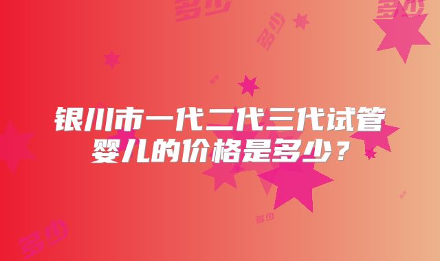 银川市一代二代三代试管婴儿的价格是多少？