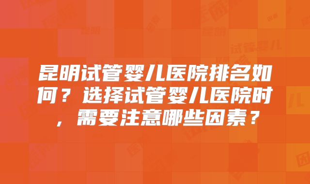 昆明试管婴儿医院排名如何？选择试管婴儿医院时，需要注意哪些因素？