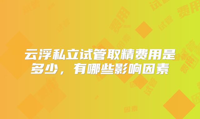 云浮私立试管取精费用是多少，有哪些影响因素