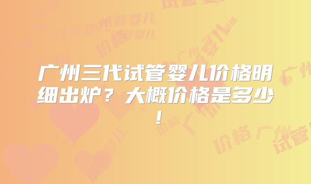广州三代试管婴儿价格明细出炉？大概价格是多少！