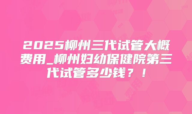 2025柳州三代试管大概费用_柳州妇幼保健院第三代试管多少钱？！