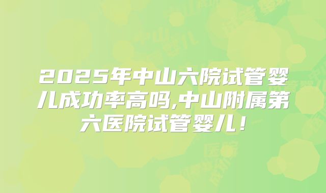 2025年中山六院试管婴儿成功率高吗,中山附属第六医院试管婴儿！