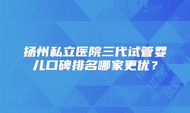 扬州私立医院三代试管婴儿口碑排名哪家更优？