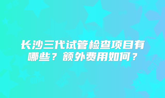 长沙三代试管检查项目有哪些?额外费用如何?