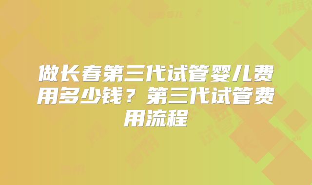 做长春第三代试管婴儿费用多少钱？第三代试管费用流程