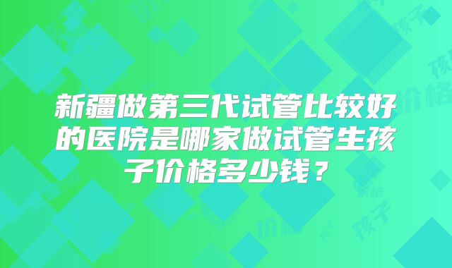 新疆做第三代试管比较好的医院是哪家做试管生孩子价格多少钱？