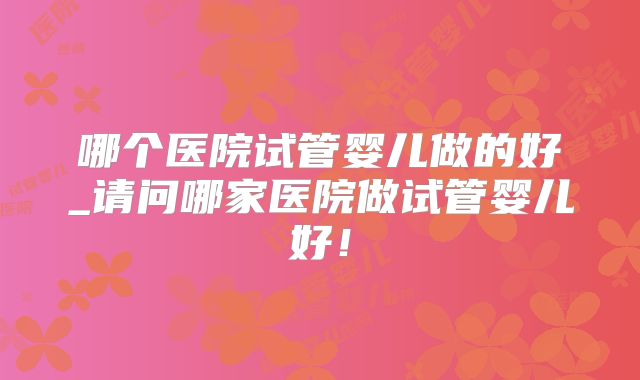 哪个医院试管婴儿做的好_请问哪家医院做试管婴儿好！