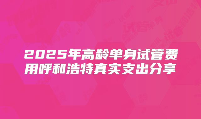 2025年高龄单身试管费用呼和浩特真实支出分享