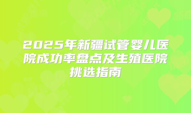 2025年新疆试管婴儿医院成功率盘点及生殖医院挑选指南