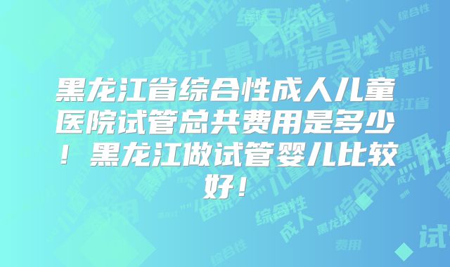 黑龙江省综合性成人儿童医院试管总共费用是多少!黑龙江做试管婴儿比较好!