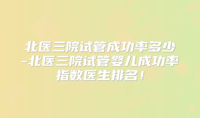 北医三院试管成功率多少-北医三院试管婴儿成功率指数医生排名!