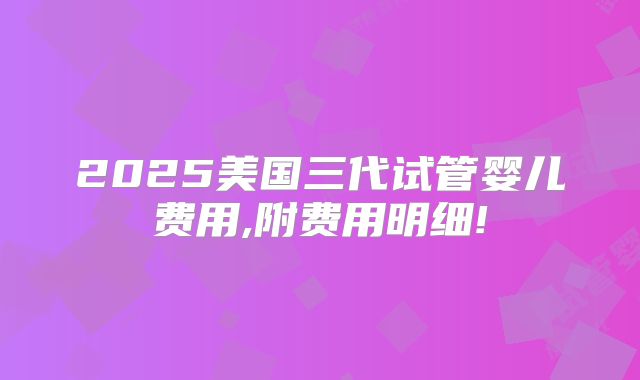 2025美国三代试管婴儿费用,附费用明细!