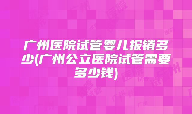 广州医院试管婴儿报销多少(广州公立医院试管需要多少钱)