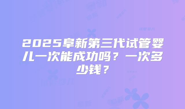 2025阜新第三代试管婴儿一次能成功吗？一次多少钱？