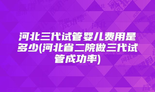 河北三代试管婴儿费用是多少(河北省二院做三代试管成功率)