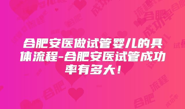合肥安医做试管婴儿的具体流程-合肥安医试管成功率有多大！