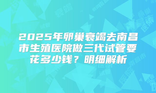 2025年卵巢衰竭去南昌市生殖医院做三代试管要花多少钱？明细解析