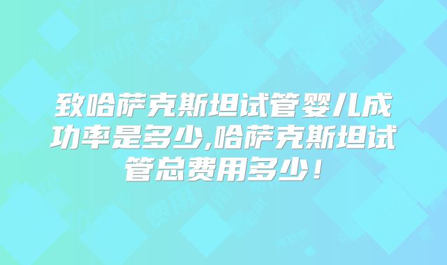 致哈萨克斯坦试管婴儿成功率是多少,哈萨克斯坦试管总费用多少！