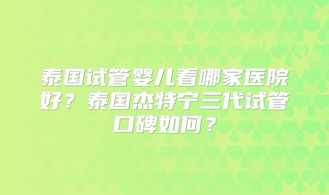 泰国试管婴儿看哪家医院好？泰国杰特宁三代试管口碑如何？