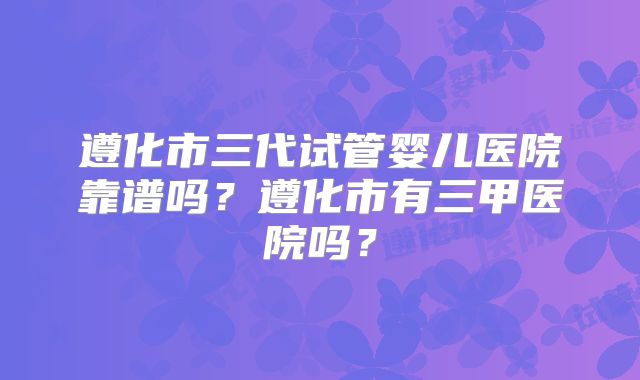 遵化市三代试管婴儿医院靠谱吗？遵化市有三甲医院吗？