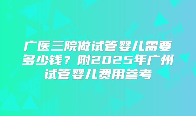 广医三院做试管婴儿需要多少钱？附2025年广州试管婴儿费用参考