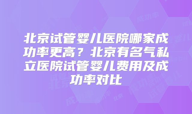 北京试管婴儿医院哪家成功率更高？北京有名气私立医院试管婴儿费用及成功率对比