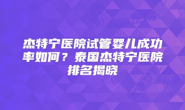 杰特宁医院试管婴儿成功率如何？泰国杰特宁医院排名揭晓