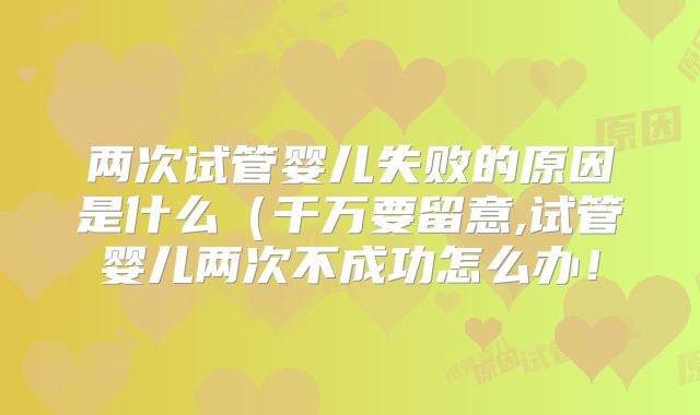 两次试管婴儿失败的原因是什么（千万要留意,试管婴儿两次不成功怎么办！