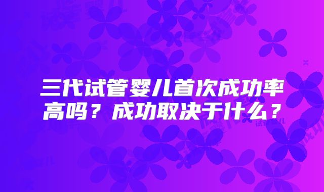 三代试管婴儿首次成功率高吗？成功取决于什么？