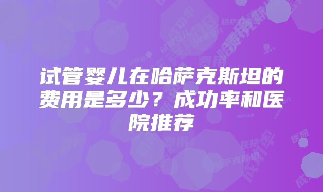 试管婴儿在哈萨克斯坦的费用是多少？成功率和医院推荐