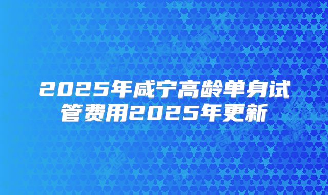 2025年咸宁高龄单身试管费用2025年更新
