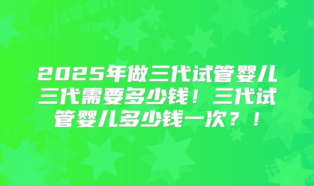 2025年做三代试管婴儿三代需要多少钱！三代试管婴儿多少钱一次？！