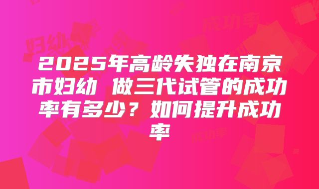 2025年高龄失独在南京市妇幼 做三代试管的成功率有多少？如何提升成功率