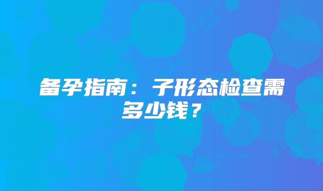 备孕指南:子形态检查需多少钱?