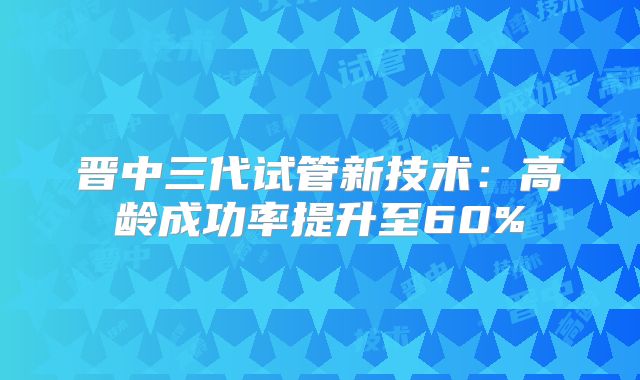 晋中三代试管新技术：高龄成功率提升至60%