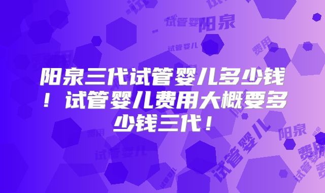 阳泉三代试管婴儿多少钱！试管婴儿费用大概要多少钱三代！