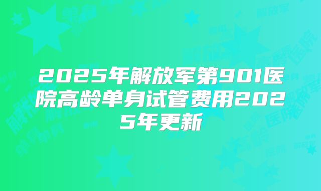 2025年解放军第901医院高龄单身试管费用2025年更新