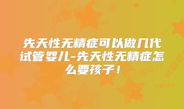先天性无精症可以做几代试管婴儿-先天性无精症怎么要孩子！