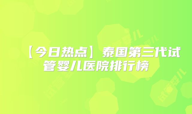 【今日热点】泰国第三代试管婴儿医院排行榜