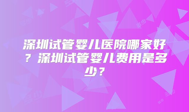 深圳试管婴儿医院哪家好？深圳试管婴儿费用是多少？