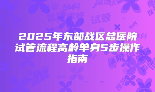 2025年东部战区总医院试管流程高龄单身5步操作指南