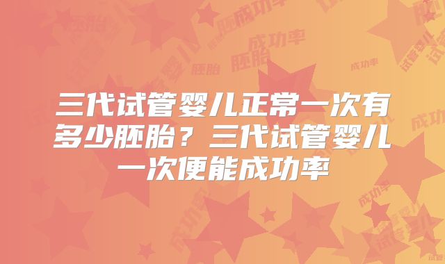 三代试管婴儿正常一次有多少胚胎？三代试管婴儿一次便能成功率