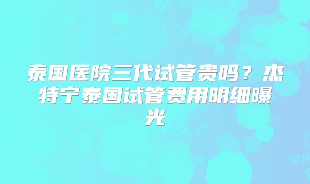 泰国医院三代试管贵吗？杰特宁泰国试管费用明细曝光