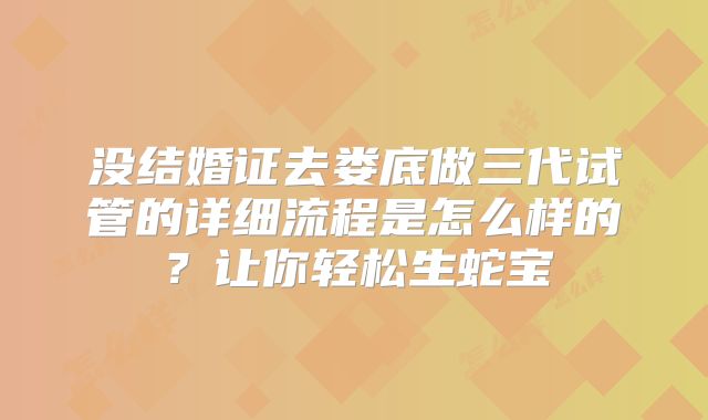 没结婚证去娄底做三代试管的详细流程是怎么样的？让你轻松生蛇宝