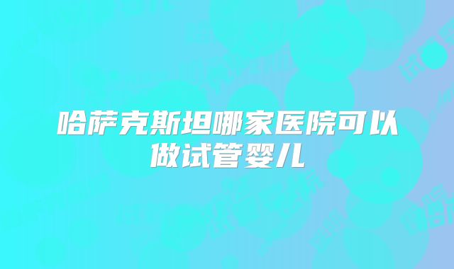 哈萨克斯坦哪家医院可以做试管婴儿