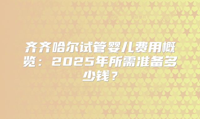 齐齐哈尔试管婴儿费用概览:2025年所需准备多少钱?