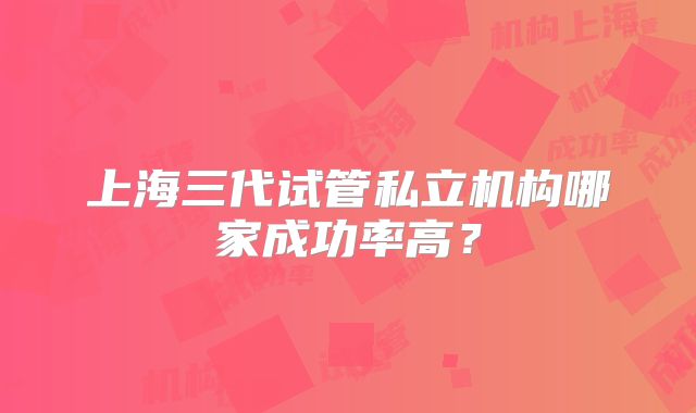 上海三代试管私立机构哪家成功率高？