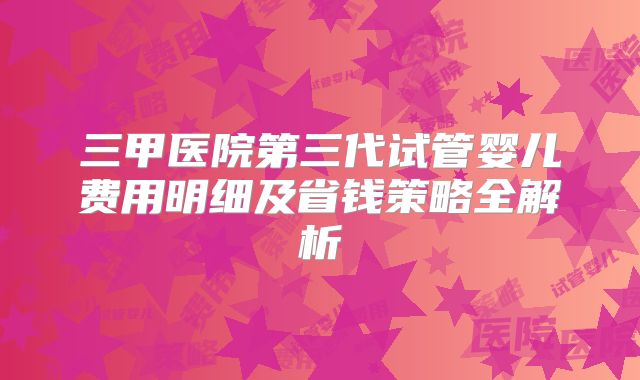 三甲医院第三代试管婴儿费用明细及省钱策略全解析