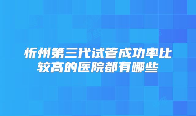 忻州第三代试管成功率比较高的医院都有哪些