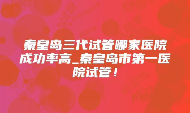 秦皇岛三代试管哪家医院成功率高_秦皇岛市第一医院试管！